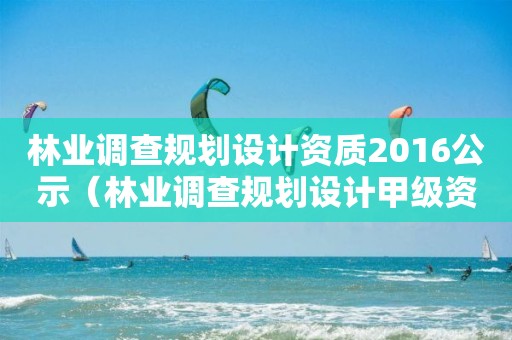 林業(yè)調查規(guī)劃設計資質2016公示（林業(yè)調查規(guī)劃設計甲級資質）