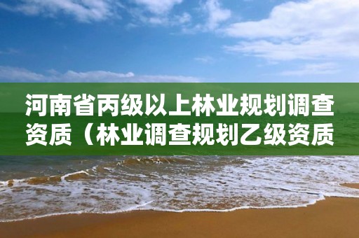 河南省丙級以上林業(yè)規(guī)劃調查資質（林業(yè)調查規(guī)劃乙級資質有哪些）