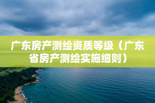 廣東房產測繪資質等級（廣東省房產測繪實施細則）