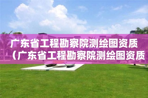 廣東省工程勘察院測繪圖資質(zhì)（廣東省工程勘察院測繪圖資質(zhì)要求）