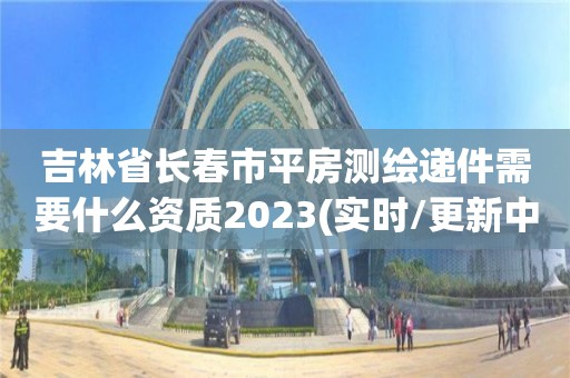 吉林省長春市平房測繪遞件需要什么資質2023(實時/更新中)