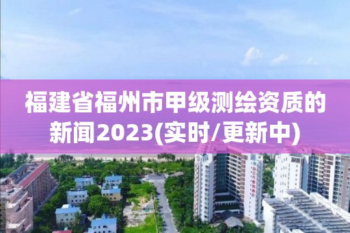 福建省福州市甲級(jí)測(cè)繪資質(zhì)的新聞2023(實(shí)時(shí)/更新中)