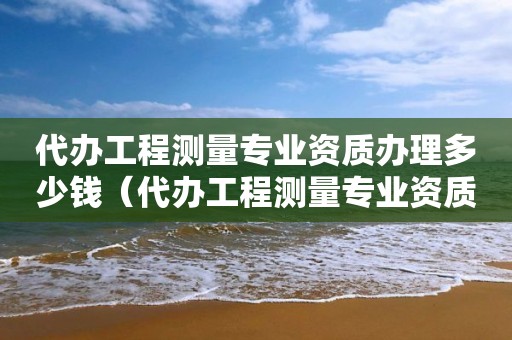 代辦工程測量專業資質辦理多少錢（代辦工程測量專業資質辦理多少錢）