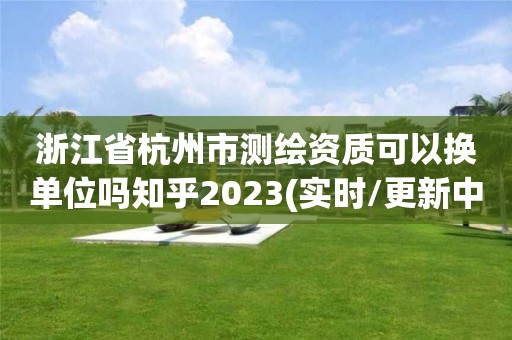 浙江省杭州市測繪資質可以換單位嗎知乎2023(實時/更新中)