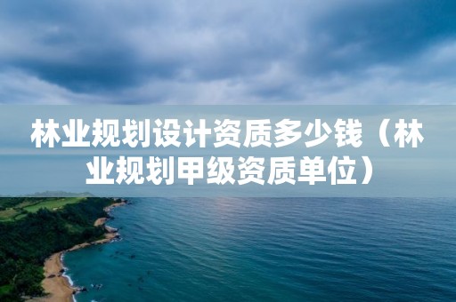 林業規劃設計資質多少錢（林業規劃甲級資質單位）