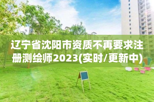 遼寧省沈陽市資質不再要求注冊測繪師2023(實時/更新中)