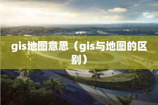 gis地圖意思（gis與地圖的區(qū)別）