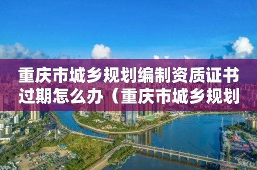 重慶市城鄉規劃編制資質證書過期怎么辦（重慶市城鄉規劃編制資質證書過期怎么辦理）