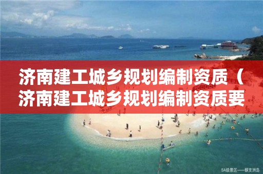 濟南建工城鄉規劃編制資質（濟南建工城鄉規劃編制資質要求）