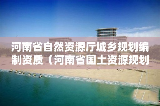 河南省自然資源廳城鄉規劃編制資質（河南省國土資源規劃）