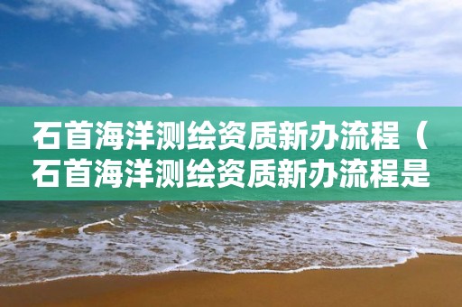 石首海洋測繪資質新辦流程（石首海洋測繪資質新辦流程是什么）