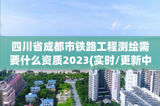 四川省成都市鐵路工程測繪需要什么資質2023(實時/更新中)