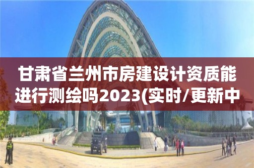 甘肅省蘭州市房建設計資質能進行測繪嗎2023(實時/更新中)