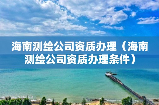 海南測繪公司資質辦理（海南測繪公司資質辦理條件）