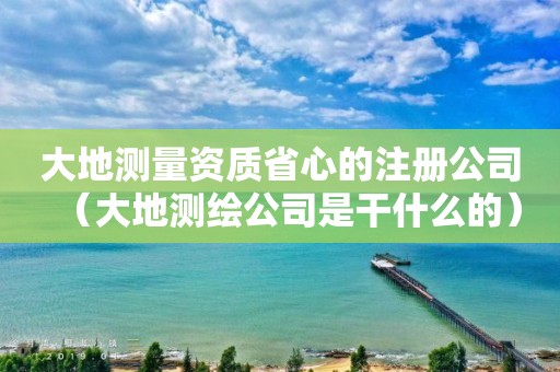 大地測量資質(zhì)省心的注冊公司（大地測繪公司是干什么的）