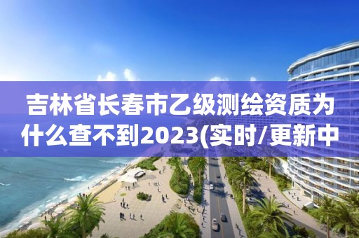 吉林省長春市乙級測繪資質(zhì)為什么查不到2023(實時/更新中)