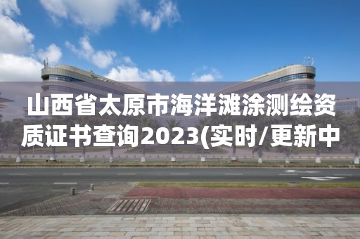 山西省太原市海洋灘涂測繪資質證書查詢2023(實時/更新中)