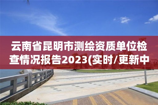 云南省昆明市測(cè)繪資質(zhì)單位檢查情況報(bào)告2023(實(shí)時(shí)/更新中)