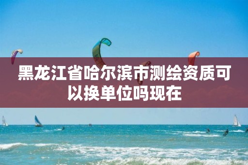 黑龍江省哈爾濱市測繪資質可以換單位嗎現在