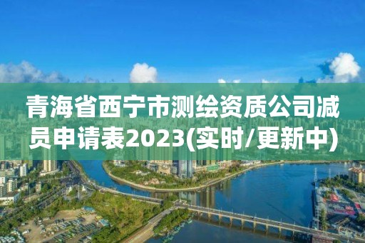 青海省西寧市測繪資質公司減員申請表2023(實時/更新中)