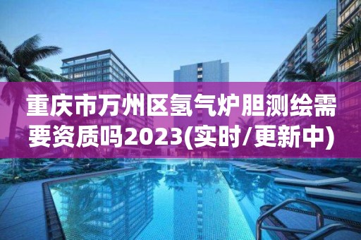 重慶市萬州區氫氣爐膽測繪需要資質嗎2023(實時/更新中)