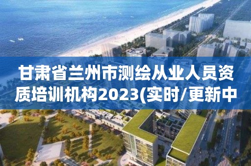 甘肅省蘭州市測繪從業人員資質培訓機構2023(實時/更新中)