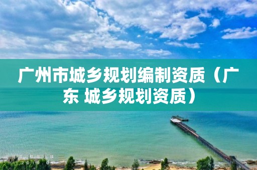 廣州市城鄉規劃編制資質（廣東 城鄉規劃資質）