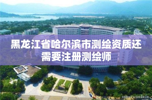 黑龍江省哈爾濱市測繪資質還需要注冊測繪師