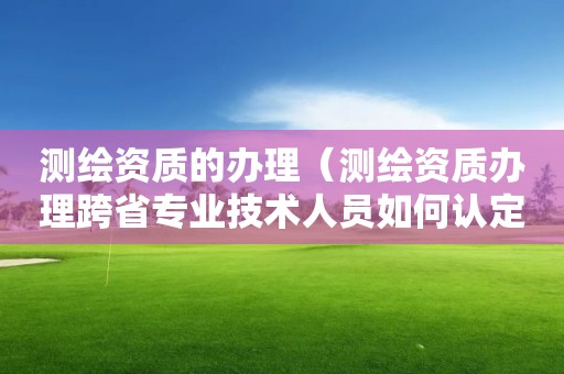 測繪資質的辦理（測繪資質辦理跨省專業技術人員如何認定）