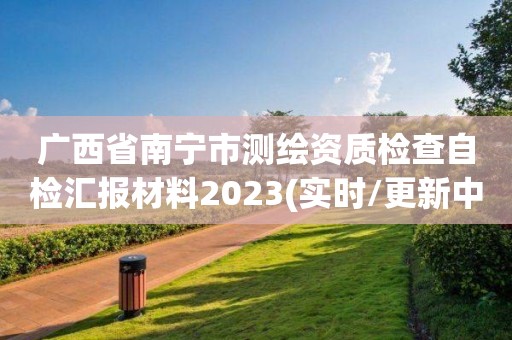 廣西省南寧市測繪資質檢查自檢匯報材料2023(實時/更新中)