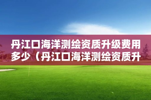 丹江口海洋測繪資質升級費用多少（丹江口海洋測繪資質升級費用多少）