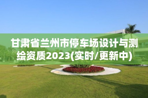 甘肅省蘭州市停車場設(shè)計與測繪資質(zhì)2023(實(shí)時/更新中)