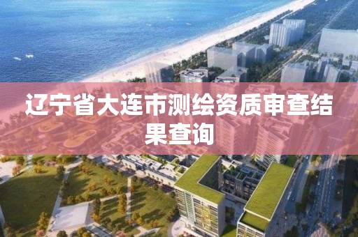 遼寧省大連市測繪資質審查結果查詢