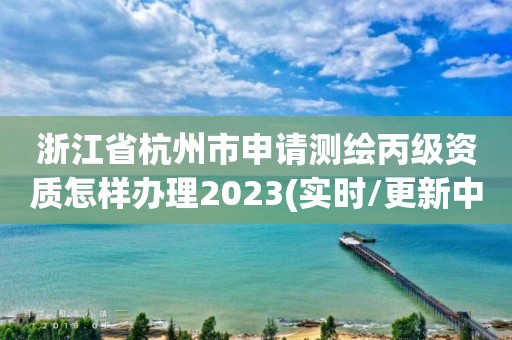 浙江省杭州市申請測繪丙級資質怎樣辦理2023(實時/更新中)