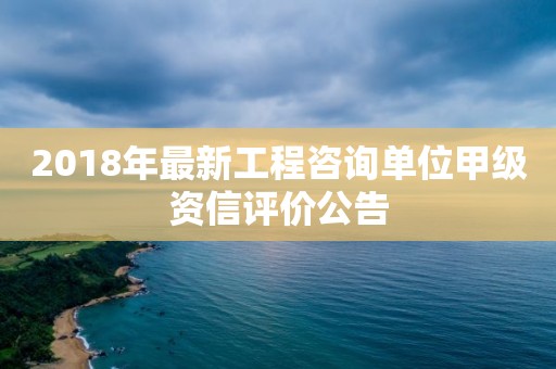 2018年最新工程咨詢單位甲級(jí)資信評(píng)價(jià)公告