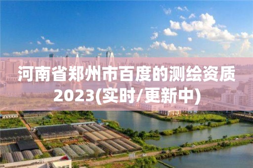 河南省鄭州市百度的測繪資質2023(實時/更新中)