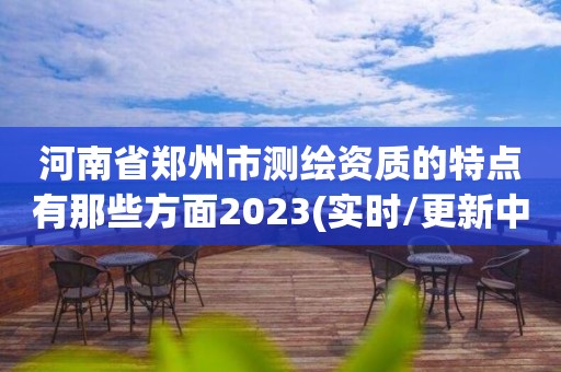 河南省鄭州市測繪資質的特點有那些方面2023(實時/更新中)