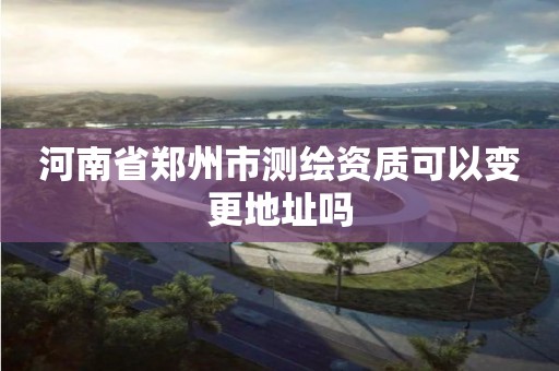 河南省鄭州市測繪資質可以變更地址嗎