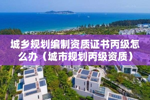 城鄉規劃編制資質證書丙級怎么辦（城市規劃丙級資質）