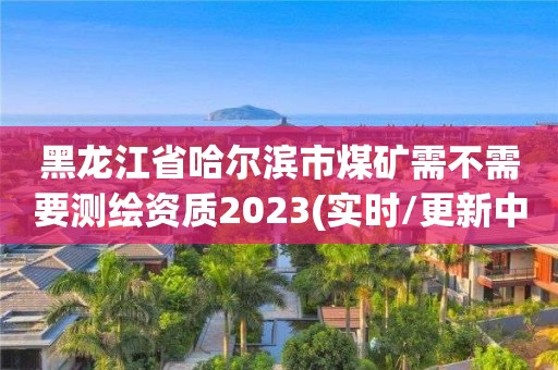 黑龍江省哈爾濱市煤礦需不需要測(cè)繪資質(zhì)2023(實(shí)時(shí)/更新中)