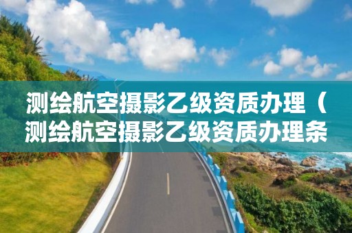 測繪航空攝影乙級資質辦理（測繪航空攝影乙級資質辦理條件）