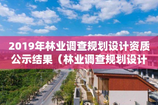 2019年林業(yè)調(diào)查規(guī)劃設(shè)計資質(zhì)公示結(jié)果（林業(yè)調(diào)查規(guī)劃設(shè)計單位資格認證管理系統(tǒng)）