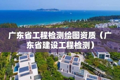 廣東省工程檢測繪圖資質(zhì)（廣東省建設(shè)工程檢測）