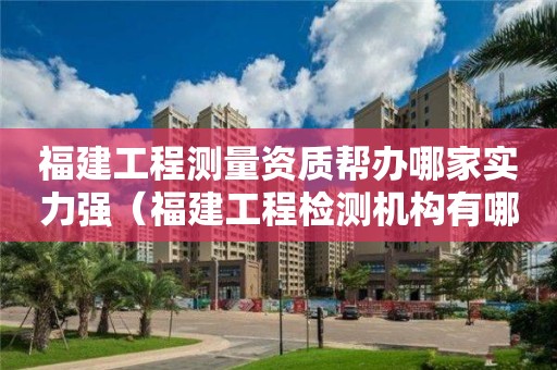 福建工程測量資質幫辦哪家實力強（福建工程檢測機構有哪些）