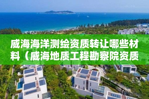 威海海洋測繪資質轉讓哪些材料（威海地質工程勘察院資質等級是）