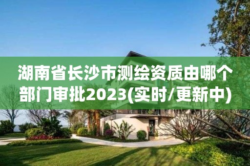 湖南省長沙市測繪資質由哪個部門審批2023(實時/更新中)