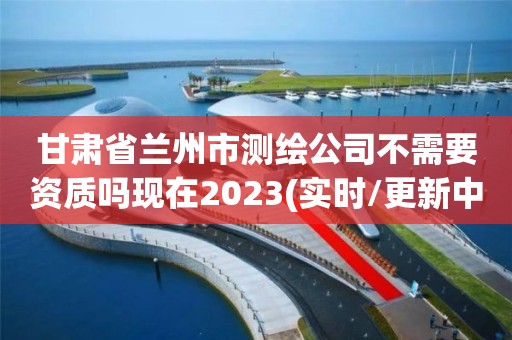 甘肅省蘭州市測繪公司不需要資質嗎現在2023(實時/更新中)