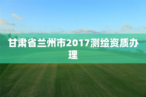 甘肅省蘭州市2017測繪資質辦理