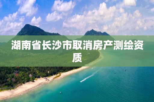 湖南省長沙市取消房產(chǎn)測繪資質(zhì)