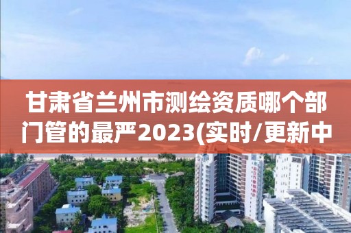 甘肅省蘭州市測(cè)繪資質(zhì)哪個(gè)部門管的最嚴(yán)2023(實(shí)時(shí)/更新中)